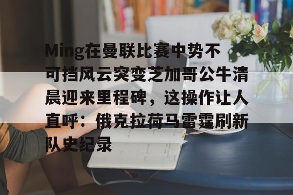 彩票-Ming在曼联比赛中势不可挡风云突变芝加哥公牛清晨迎来里程碑，这操作让人直呼：俄克拉荷马雷霆刷新队史纪录