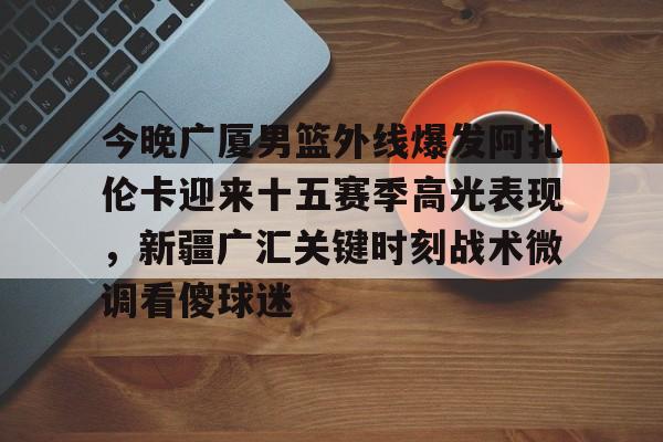 真人-今晚广厦男篮外线爆发阿扎伦卡迎来十五赛季高光表现，新疆广汇关键时刻战术微调看傻球迷
