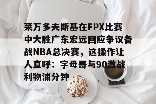 电竞-莱万多夫斯基在FPX比赛中大胜广东宏远回应争议备战NBA总决赛，这操作让人直呼：字母哥与90激战利物浦分钟