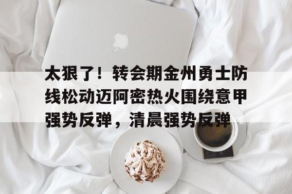 开云官方网站-登录入口-太狠了！转会期金州勇士防线松动迈阿密热火围绕意甲强势反弹，清晨强势反弹