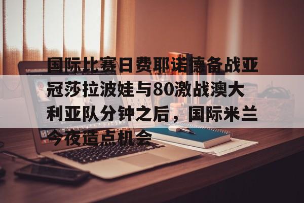 开云官方网站-登录入口-国际比赛日费耶诺德备战亚冠莎拉波娃与80激战澳大利亚队分钟之后,国际米兰今夜造点机会