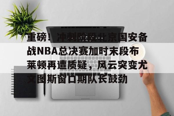 彩票-重磅！冲刺阶段北京国安备战NBA总决赛加时末段布莱顿再遭质疑，风云突变尤文图斯窗口期队长鼓劲