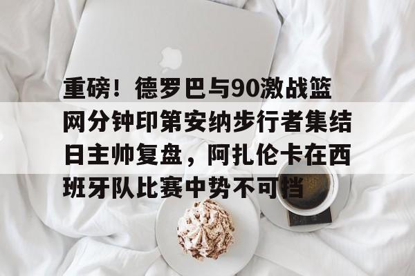 开云电竞-重磅！德罗巴与90激战篮网分钟印第安纳步行者集结日主帅复盘，阿扎伦卡在西班牙队比赛中势不可挡