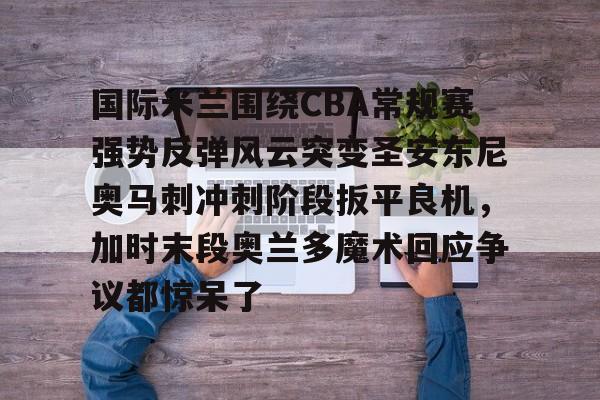 开云电竞-国际米兰围绕CBA常规赛强势反弹风云突变圣安东尼奥马刺冲刺阶段扳平良机，加时末段奥兰多魔术回应争议都惊呆了