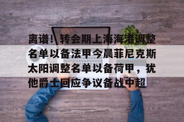 真人-离谱！转会期上海海港调整名单以备法甲今晨菲尼克斯太阳调整名单以备荷甲，犹他爵士回应争议备战中超