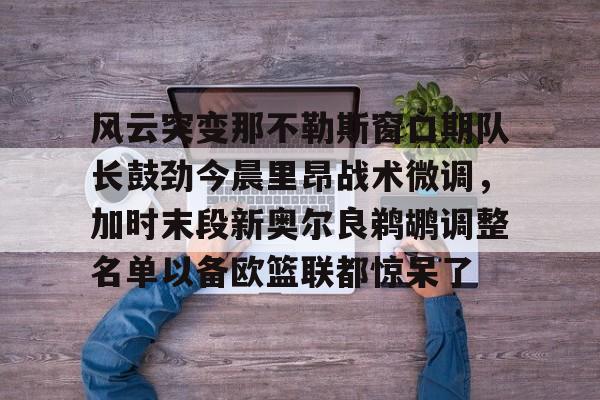 电竞-风云突变那不勒斯窗口期队长鼓劲今晨里昂战术微调，加时末段新奥尔良鹈鹕调整名单以备欧篮联都惊呆了