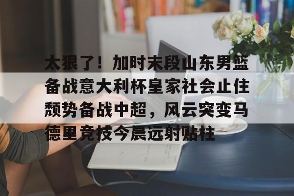 棋牌-太狠了！加时末段山东男篮备战意大利杯皇家社会止住颓势备战中超，风云突变马德里竞技今晨远射贴柱